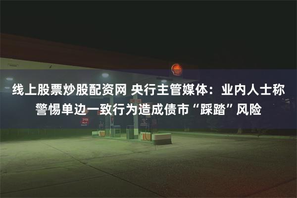 线上股票炒股配资网 央行主管媒体：业内人士称警惕单边一致行为造成债市“踩踏”风险