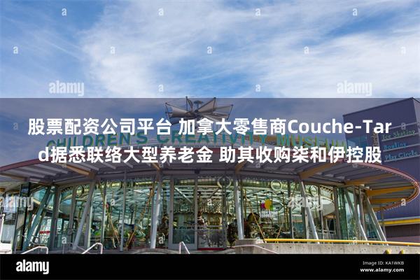 股票配资公司平台 加拿大零售商Couche-Tard据悉联络大型养老金 助其收购柒和伊控股