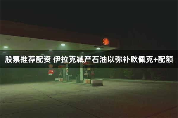 股票推荐配资 伊拉克减产石油以弥补欧佩克+配额