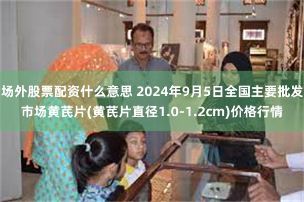 场外股票配资什么意思 2024年9月5日全国主要批发市场黄芪片(黄芪片直径1.0-1.2cm)价格行情