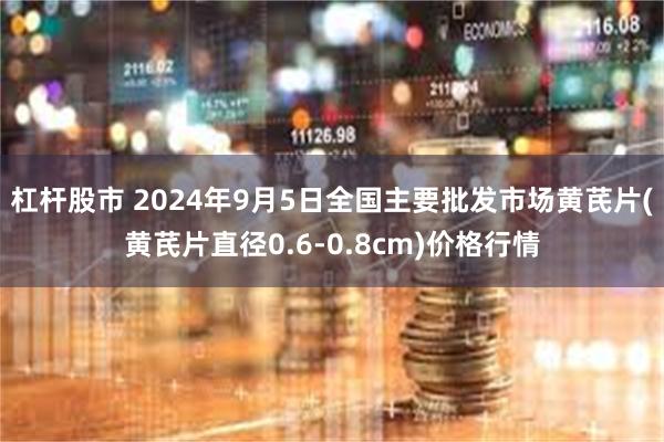 杠杆股市 2024年9月5日全国主要批发市场黄芪片(黄芪片直径0.6-0.8cm)价格行情